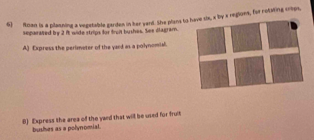 Roan is a planning a vegetable garden in her yard. She plans to x regions, for rotating crops 
separated by 2 ft wide strips for fruit bushes. See diagram. 
A) Express the perimeter of the yard as a polynomial. 
B) Express the area of the yard that will be used for fruit 
bushes as a polynomial.