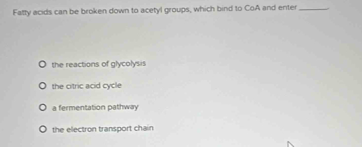 Fatty acids can be broken down to acetyl groups, which bind to CoA and enter_
the reactions of glycolysis
the citric acid cycle
a fermentation pathway
the electron transport chain