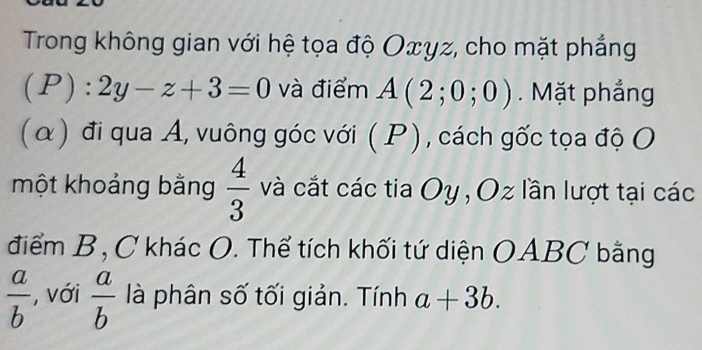 Trong không gian với hệ tọa độ Oxyz, cho mặt phẳng
(P):2y-z+3=0 và điểm A(2;0;0). Mặt phẳng 
(α) đi qua A, vuông góc với (. P), cách gốc tọa độ O 
một khoảng bằng  4/3  và cắt các tia Oy , Oz lần lượt tại các 
điểm B, C khác O. Thể tích khối tứ diện OABC bằng
 a/b  , với  a/b  là phân số tối giản. Tính a+3b.