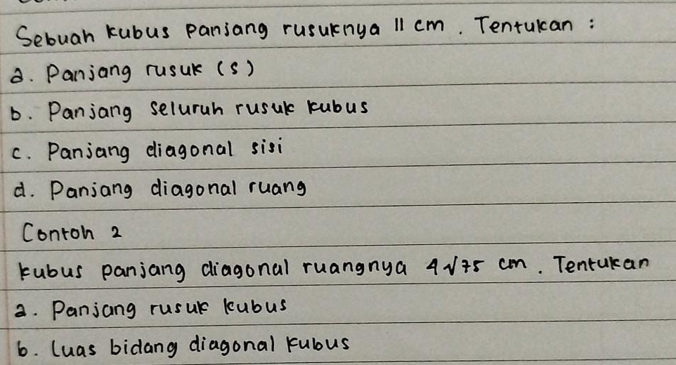 Sebuah kubus panjang rusuknya 11 cm. Tentukcan : 
8. Panjang rusUr (s) 
D. Panjang seluruh rusur kubus 
c. Panjang diagonal sisi 
d. Panjang diagonal ruang 
Contoh 2 
Fubus panjang diagonal ruangnya 4√+5 cm. Tentukan 
a. Panjang rusur kubus 
6. luas bidang diagonal kubus