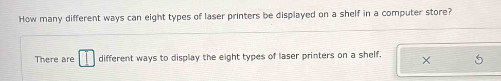 How many different ways can eight types of laser printers be displayed on a shelf in a computer store? 
There are different ways to display the eight types of laser printers on a shelf.