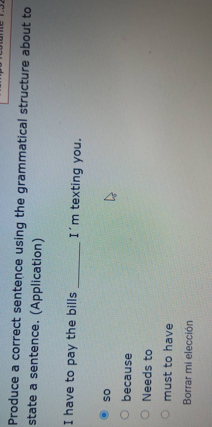 Produce a correct sentence using the grammatical structure about to
state a sentence. (Application)
I have to pay the bills I'm texting you.
so
because
Needs to
must to have
Borrar mi elección