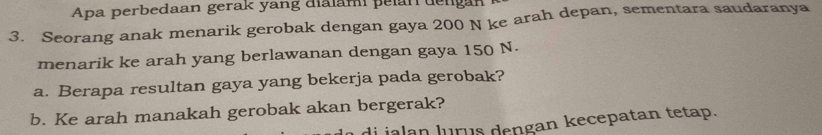 Apa perbedaan gerak yang dialami pelan delgán 
3. Seorang anak menarik gerobak dengan gaya 200 N ke arah depan, sementara saudaranya 
menarik ke arah yang berlawanan dengan gaya 150 N. 
a. Berapa resultan gaya yang bekerja pada gerobak? 
b. Ke arah manakah gerobak akan bergerak? 
d i a r s e ngan kecepatan tetap.