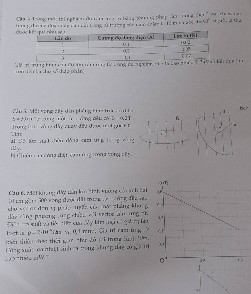 Trong một thí nghiệm đo cảm ứng từ bằng phương pháp cân "dòng điện" với chiều dài
tương đương đoạn dây dẫn đặt trong từ trường của nam châm là 10 m và góc θ =90° , người ta thu
đư
Giá trị trung bình của độ lớn cảm ứng từ trong thí nghiệm trên làt quả làm
tròn đến ba chữ số thập phân)
Câu 5. Một vòng dây dẫn phẳng hình tròn có diện tích
S=30cm^2 ở trong một từ trường đều có B=0,2T.
Trong 0,5 s vòng dây quay đều được một góc 60°.
Tìm: 
a) Độ lớn suất điện động cảm ứng trong vòng
dây.
b) Chiều của dòng điện cảm ứng trong vòng dây.
Câu 6. Một khung dây dẫn kín hình vuông có cạnh dài
10 cm gồm 500 vòng được đặt trong từ trường đều sao
cho vector đơn vị pháp tuyến của mặt phẳng khung
dây cùng phương cùng chiều với vector cảm ứng từ.
Điện trở suất và tiết diện của dây kim loại có giá trị lần
lượt là rho =2· 10^(-8)Omega m và 0,4mm^2.  Giá trị cảm ứng từ
biến thiên theo thời gian như đồ thị trong hình bên.
Công suất toả nhiệt sinh ra trong khung dây có giá trị
bao nhiêu mW ? 
12
0.6