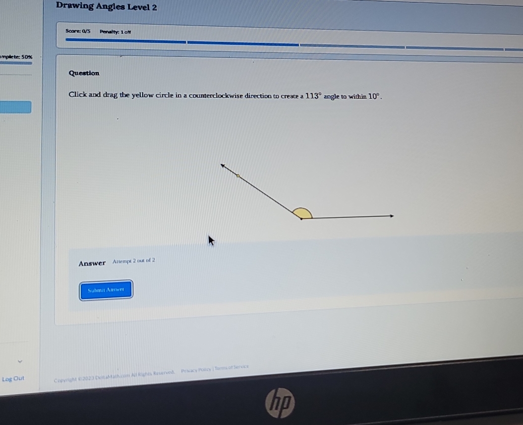 Drawing Angles Level 2 
Scare: 0V5 Penalty: 1 off 
mpille te: 50% 
Question 
Click and drag the yellow circle in a counterclockwise direction to create a 113° angle to within 10°. 
Answer Attempt 2 ost of 2 
Suhmit Answer 
Log Out Copyright © 2023 DeitaMath.com All Rights Reserved, Privacy Policy | Torms of Service