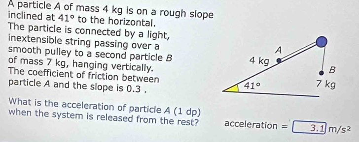 A particle A of mass 4 kg is on a rough slope
inclined at 41° to the horizontal.
The particle is connected by a light,
inextensible string passing over a
smooth pulley to a second particle B
of mass 7 kg, hanging vertically.
The coefficient of friction between 
particle A and the slope is 0.3 .
What is the acceleration of particle A (1 dp)
when the system is released from the rest? acc eleration = 3.1m/s^2