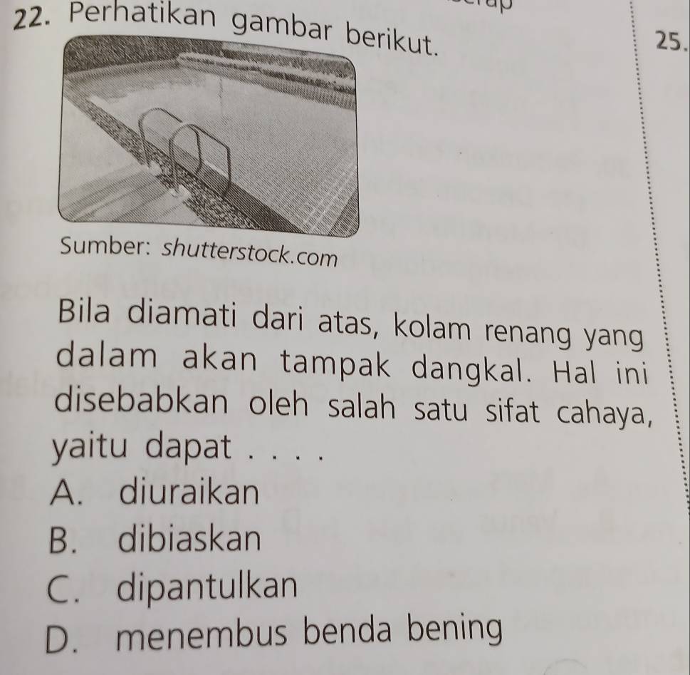 Perhatikan gambikut.
25.
Sumber: shutterstock.com
Bila diamati dari atas, kolam renang yang
dalam akan tampak dangkal. Hal ini
disebabkan oleh salah satu sifat cahaya,
yaitu dapat . . . .
A. diuraikan
B. dibiaskan
C. dipantulkan
D. menembus benda bening