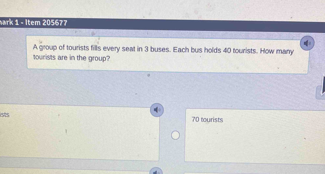 hark 1 - Item 205677 
A group of tourists fills every seat in 3 buses. Each bus holds 40 tourists. How many 
tourists are in the group? 
ists 70 tourists