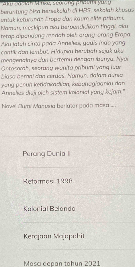 Aku adalah Minke, seorang pribumi yang
beruntung bisa bersekolah di HBS, sekolah khusus
untuk keturunan Eropa dan kaum elite pribumi.
Namun, meskipun aku berpendidikan tinggi, aku
tetap dipandang rendah oleh orang-orang Eropa.
Aku jatuh cinta pada Annelies, gadis Indo yang
cantik dan lembut. Hidupku berubah sejak aku
mengenalnya dan bertemu dengan ibunya, Nyai
Ontosoroh, seorang wanita pribumi yang luar
biasa berani dan cerdas. Namun, dalam dunia
yang penuh ketidakadilan, kebahagiaanku dan
Annelies diuji oleh sistem kolonial yang kejam."
Novel Bumi Manusia berlatar pada masa ....
Perang Dunia II
Reformasi 1998
Kolonial Belanda
Kerajaan Majapahit
Masa depan tahun 2021