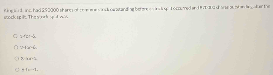 Kingbird. Inc. had 290000 shares of common stock outstanding before a stock split occurred and 870000 shares outstanding after the
stock split. The stock split was
1 -for -6.
2 -for -6.
3 -for -1.
6 -for -1