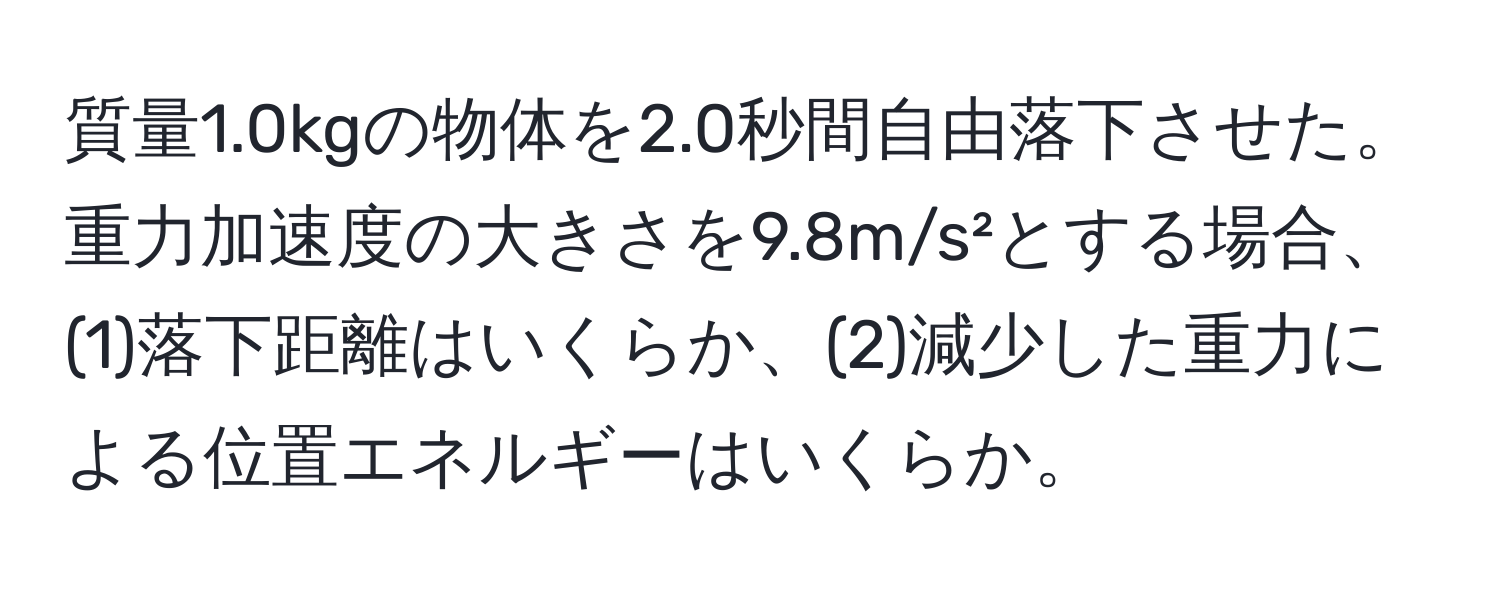 質量1.0kgの物体を2.0秒間自由落下させた。重力加速度の大きさを9.8m/s²とする場合、(1)落下距離はいくらか、(2)減少した重力による位置エネルギーはいくらか。