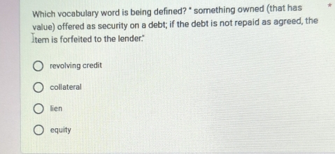 Which vocabulary word is being defined? " something owned (that has *
value) offered as security on a debt; if the debt is not repaid as agreed, the
tem is forfeited to the lender."
revolving credit
collateral
lien
equity