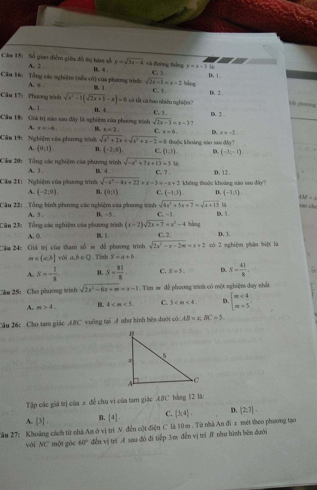 Số giao điểm giữa đồ thị hàm số y=sqrt(3x-4) và đường thẳng y=x-3 là:
A. 2 . B. 4 . C. 3 .
D. 1 .
Câu 16: Tổng các nghiệm (nếu có) của phương trình: sqrt(2x-1)=x-2 bằng
A. 6 . B. 1 . C.5 . D. 2 .
Câu 17: Phương trình sqrt(x^2-1)(sqrt(2x+1)-x)=0 có tất cả bao nhiêu nghiệm?
bắt phương
A. 1. B. 4 . C. 3 . D. 2 .
Câu 18: Giá trị nào sau đây là nghiệm của phương trình sqrt(2x-3)=x-3 ?
A. x=-6. B. x=2. C. x=6. D. x=-2.
Câu 19: Nghiệm của phương trình sqrt(x^2+2x)+sqrt(x^2+x-2)=0 thuộc khoảng nào sau đây?
A. (0;1). B. (-2;0). C. (1;3). D. (-3;-1).
Câu 20: Tổng các nghiệm của phương trình sqrt(-x^2+7x+13)=5 là:
A. 3 . B. 4 . C. 7 . D. 12.
Câu 21: Nghiệm của phương trình sqrt(-x^2-4x+22)+x-3=-x+2 không thuộc khoảng nào sau đây?
A. (-2;0). B. (0;1). C. (-1;3). D. (-3;1).
AM=x
Câu 22: Tổng bình phương các nghiệm của phương trình sqrt(4x^2+5x+7)=sqrt(x+15) là
sao cho
A. 5 . B. −5 . C. -1. D. 1 .
Câu 23: Tổng các nghiệm của phương trình (x-2)sqrt(2x+7)=x^2-4 bằng
A. 0. B. 1. C. 2. D. 3.
Câu 24: Giá trị của tham số m để phương trình sqrt(2x^2-x-2m)=x+2 có 2 nghiệm phân biệt là
m∈ (a;b] với a,b∈ Q Tính S=a+b.
A. S=- 1/8 . S= 81/8 . C. S=5. D. S= 41/8 .
B.
Câu 25: Cho phương trình sqrt(2x^2-6x+m)=x-1 Tìm mô để phương trình có một nghiệm duy nhất
A. m>4.
B. 4 C. 3 D. beginarrayl m<4 m=5endarray. .
Câu 26: Cho tam giác ABC vuông tại A như hình bên dưới có: AB=x;BC=5.
Tập các giá trị của x đề chu vi của tam giác ABC bằng 12 là:
C.  3;4 .
D.  2;3 .
A.  3 .
B.  4 .
*âu 27: Khoảng cách từ nhà An ở vị trí N đến cột điện C là 10m . Từ nhà An đỉ x mét theo phương tạo
với NC một góc 60° đến vị trí A sau đó đi tiếp 3m đến vị trí B như hình bên dưới