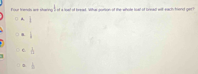 Four friends are sharing  1/2  of a loaf of bread. What portion of the whole loaf of bread will each friend get?
A.  1/6 
B.  1/8 
C.  1/12 
D.  1/10 