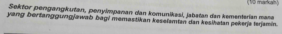 (10 markah) 
Sektor pengangkutan, penyimpanan dan komunikasi, jabatan dan kementerian mana 
yang bertanggungjawab bagi memastikan keselamtan dan kesihatan pekerja terjamin.