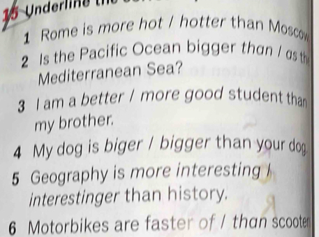 Rome is more hot / hotter than Moscow 
2 s the Pacific Ocean bigger than / as th 
Mediterranean Sea? 
3 I am a better / more good student than 
my brother. 
4 My dog is biger / bigger than your dog 
5 Geography is more interesting 
interestinger than history. 
6 Motorbikes are faster of / than scooter