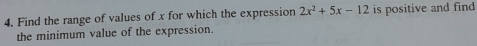 Find the range of values of x for which the expression 2x^2+5x-12 is positive and find 
the minimum value of the expression.