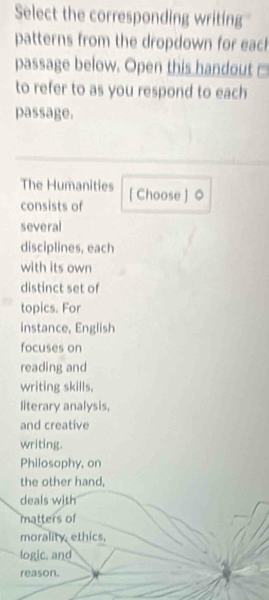 Select the corresponding writing 
patterns from the dropdown for each 
passage below. Open this handout □ 
to refer to as you respond to each 
passage. 
The Humanities [ Choose ] 0 
consists of 
several 
disciplines, each 
with its own 
distinct set of 
topics. For 
instance, English 
focuses on 
reading and 
writing skills, 
literary analysis, 
and creative 
writing. 
Philosophy, on 
the other hand, 
deals with 
matters of 
morality, ethics, 
logic, and 
reason.