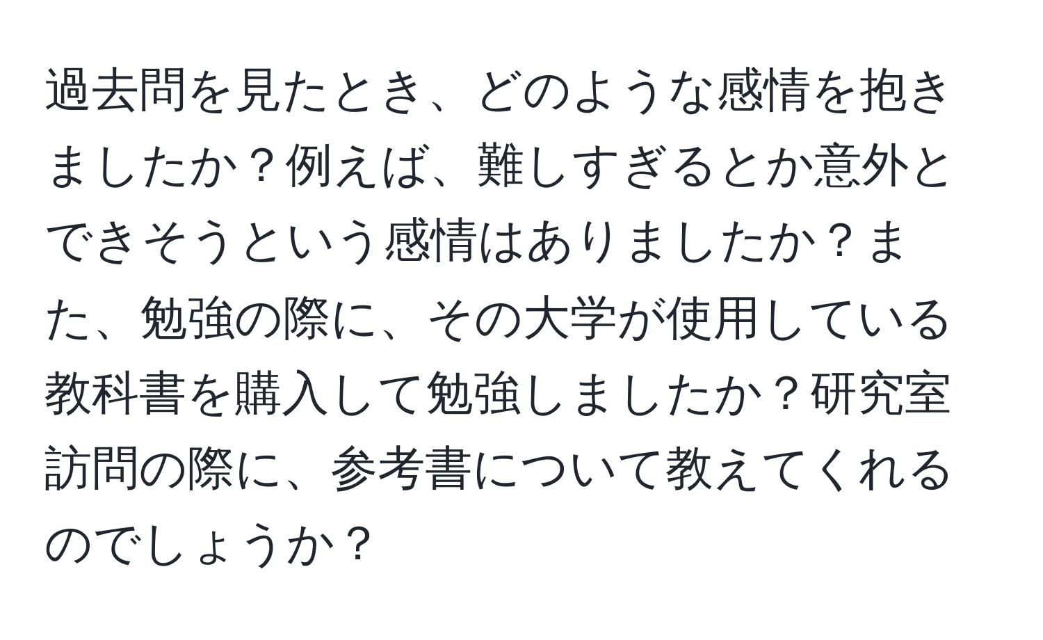 過去問を見たとき、どのような感情を抱きましたか？例えば、難しすぎるとか意外とできそうという感情はありましたか？また、勉強の際に、その大学が使用している教科書を購入して勉強しましたか？研究室訪問の際に、参考書について教えてくれるのでしょうか？