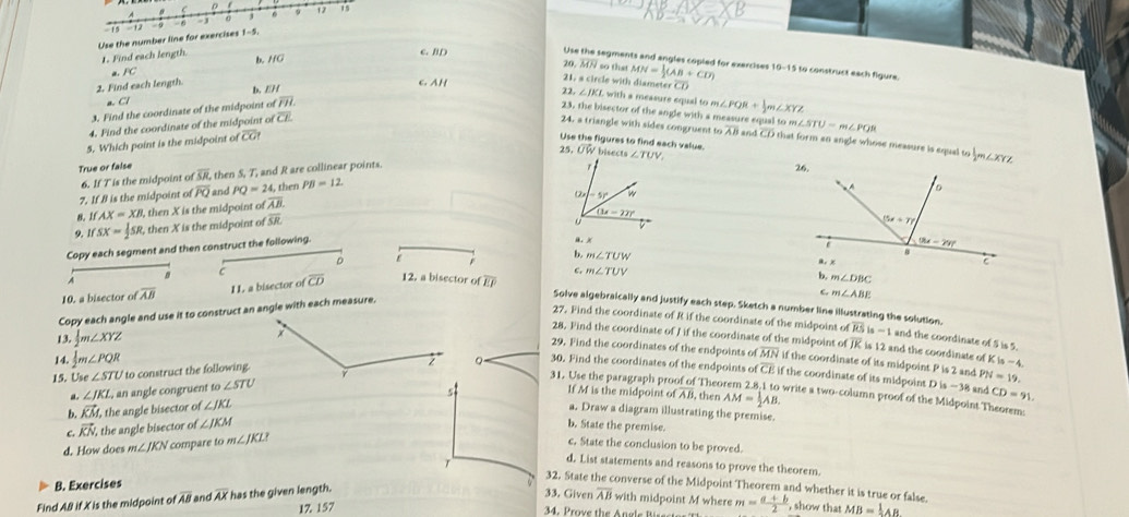 1  1 - 1 j 9 17 15
Use the number line for exercises - 9 1-5.
1. Find each length.
b. HG c. BD
Use the segments and angles copled for exercises
20 overline MN so that
a. PC
21, a circle with diameter CD 
2. Find each length. overline CH C. AH 22.
D.
3. Find the coordinate of the midpoint ofoverline FH. MN= 1/2 (AB+CD) 10-15 to construct each figure.
a C7
23, the bisector of the angle with a measure equal to m. m∠ STU-m∠ PQR
4. Find the coordinate of the midpoint of overline CE ∠ JKL with a measure equal to m∠ PQR+ 1/2 m∠ XYZ
24. a triangle with sides congruent t overline AB and overline CD that form an angle whose measure is equal to  1/2 m∠ XYZ
5. Which point is the midpoint of overline CG Use the figures to find each value. UW bisects 
25. 
True or false
6. If T is the midpoint of overline SR , then S, T, and R are collinear points.
7. If8 is the midpoint of overline PQ and PQ=24,t hen PB=12.
IfAX=XB l, then X is the midpoint o overline AB.
9. 1f SX= 1/2 SR , then X is the midpoint of overline SR
Copy each segment and then construct the following. 
D
b m∠ TUW
r
C
c.
A
B 12. a bisector ofoverline EP m∠ TUV m∠ DBC
10. a bisector ofoverline AB 11 a bisector of overline CD
m∠ ABE
Solve algebraically and justify each step. Sketch a number line illustrating the solution.
Copy each angle and use it to construct an angle with each measure.
27, Find the coordinate of R if the coordinate of the midpoint of overline RSis-1
13.  1/2 m∠ XYZ and the coordinate of S is 5.
28. Find the coordinate of J if the coordinate of the midpoint of JK is 12 and the coordinate of Kis-4
29. Find the coordinates of the endpoints of overline MN if the coordinate of its midpoint P is 2 and PN=19.
15. Use∠ STL U to construct the following.
。 30. Find the coordinates of the endpoints of overline CE if the coordinate of its midpoint D is −38 and CD=91.
14.  1/2 m∠ PQR 31. Use the paragraph proo f Theorem 2.8:1 to write a two-column proof of the Midpoint Theorem:
a ∠ JKL , an angle congruent to ∠ STU
If Mf is the midpoint of A/1 , then AM= 1/2 AB.
b. vector KM the angle bisector of ∠ JKL a. Draw a diagram illustrating the premise.
C vector KN , the angle bisector of ∠ JKM b. State the premise.
d. How does m∠ JKN compare to m∠ JKLI
c. State the conclusion to be proved.
d. List statements and reasons to prove the theorem.
T 32. State the converse of the Midpoint Theorem and whether it is true or false.
B. Exercises
Find A& if X is the midpoint of overline AB and overline AX has the given length.
33. Given overline AB with midpoint M where
34. Prove the Angle Bres m= (a+b)/2 
17. 157 , show that MB= 1/2 AB