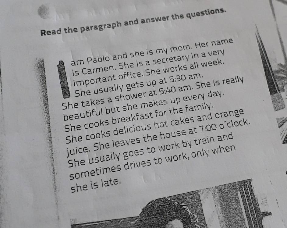 Read the paragraph and answer the questions.
am Pablo and she is my mom. Her name
is Carmen. She is a secretary in a very
important office. She works all week.
She usually gets up at 5:30 am.
She takes a shower at 5:40 am. She is really
beautiful but she makes up every day.
She cooks breakfast for the family.
She cooks delicious hot cakes and orange
juice. She leaves the house at 7:00 o´clock.
She usually goes to work by train and
sometimes drives to work, only when
she is late.