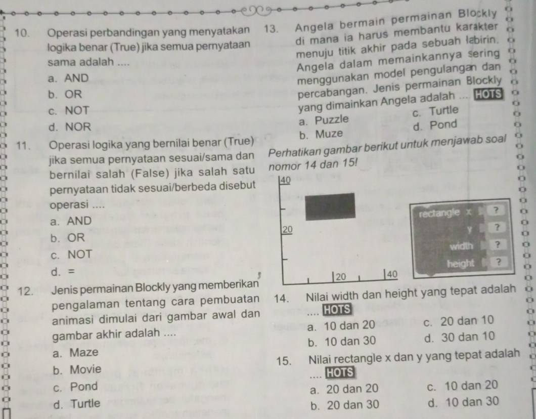 Operasi perbandingan yang menyatakan 13. Angela bermain permainan Blockly o
di mana ia harus membantu karækter
logika benar (True) jika semua pernyataan
menuju titik akhir pada sebuah læbirin. o
sama adalah ....
Angela dalam memainkannya sering
a. AND
menggunakan model pengulangan dan
percabangan. Jenis permainan Blockly
b. OR HOTS
yang dimainkan Angela adalah
c. NOT c. Turtle
a. Puzzle
d. NOR
11. Operasi logika yang bernilai benar (True) b. Muze d. Pond
jika semua pernyataan sesuai/sama dan Perhatikan gambar berikut untuk menjawab soal
bernilai salah (False) jika salah satu nomor 14 dan 15!
pernyataan tidak sesuai/berbeda disebut 
operasi ....
rectangle x ?
a a. AND
.
y ?
a b. OR
width ?
I c. NOT
d. = height ?
5
12. Jenis permainan Blockly yang memberikan
pengalaman tentang cara pembuatan 14. Nilai width dan height yang tepat adalah
animasi dimulai dari gambar awal dan HOTS
gambar akhir adalah .... a. 10 dan 20 c. 20 dan 10
a. Maze b. 10 dan 30 d. 30 dan 10
b. Movie 15. Nilai rectangle x dan y yang tepat adalah
HOTS
c. Pond c. 10 dan 20
a. 20 dan 20
d. Turtle b. 20 dan 30 d. 10 dan 30