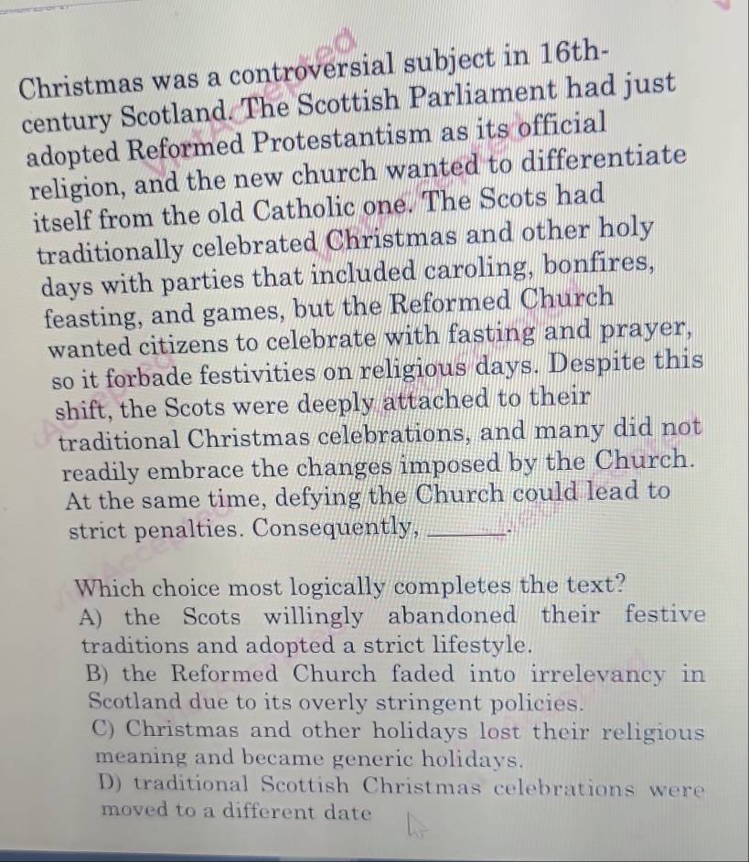 Christmas was a controversial subject in 16th-
century Scotland. The Scottish Parliament had just
adopted Reformed Protestantism as its official
religion, and the new church wanted to differentiate
itself from the old Catholic one. The Scots had
traditionally celebrated Christmas and other holy
days with parties that included caroling, bonfires,
feasting, and games, but the Reformed Church
wanted citizens to celebrate with fasting and prayer,
so it forbade festivities on religious days. Despite this
shift, the Scots were deeply attached to their
traditional Christmas celebrations, and many did not
readily embrace the changes imposed by the Church.
At the same time, defying the Church could lead to
strict penalties. Consequently, _.
Which choice most logically completes the text?
A) the Scots willingly abandoned their festive
traditions and adopted a strict lifestyle.
B) the Reformed Church faded into irrelevancy in
Scotland due to its overly stringent policies.
C) Christmas and other holidays lost their religious
meaning and became generic holidays.
D) traditional Scottish Christmas celebrations were
moved to a different date