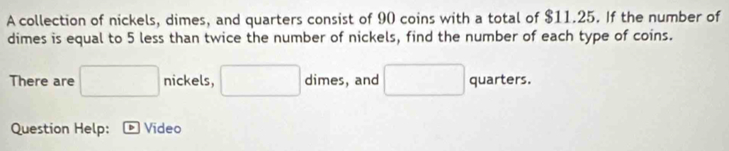 A collection of nickels, dimes, and quarters consist of 90 coins with a total of $11.25. If the number of 
dimes is equal to 5 less than twice the number of nickels, find the number of each type of coins. 
There are □ nickels, □ dimes, and □ quarters. 
Question Help: Video