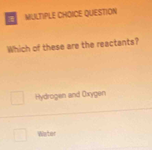 MIULTIPLE CHOICE QUESTION
Which of these are the reactants?
Hydrogen and Oxygen
Water