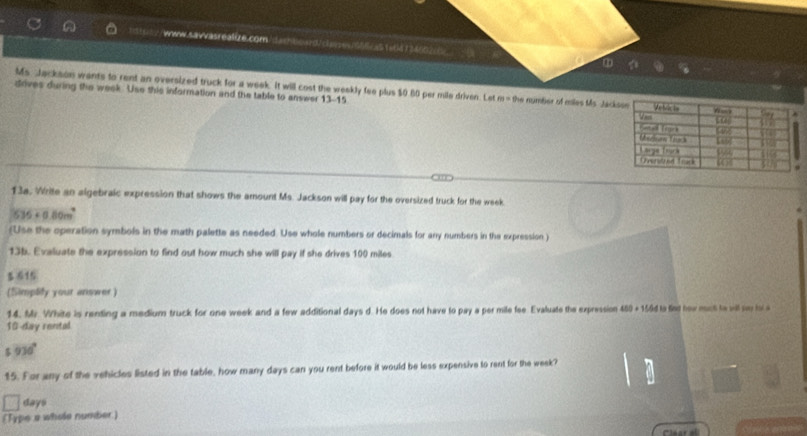 Ms Jackson wants to rent an oversized truck for a week. It will cost the weekly fee plus $0 60 per mile driven. Let m=9x e number of mles Ms. Jác 
drives during the week. Use this information and the table to answer 13-15 
13a. Write an algebraic expression that shows the amount Ms. Jackson will pay for the oversized truck for the week
535+0.80m^2
(Use the operation symbols in the math palette as needed. Use whole numbers or decimals for any numbers in the expression) 
13b. Evaluate the expression to find out how much she will pay if she drives 100 miles
15 
(Simplity your answer) 
14. Mr. White is renting a medium truck for one week and a few additional days d. He does not have to pay a per mile fee. Evaluate the expression 450+1564 Ia fad hour noch he wll sr h .
10-day rental
930°
15. For any of the vehicles listed in the table, how many days can you rent before it would be less expensive to rent for the week?
days
(Type a whole number)