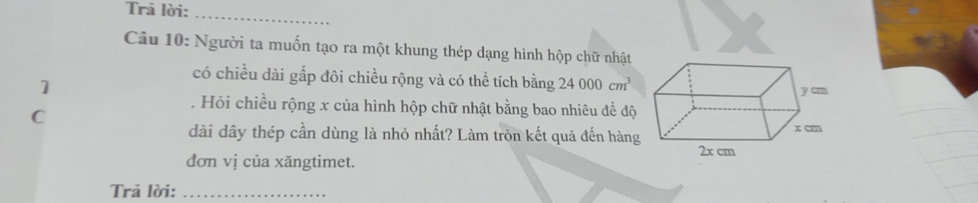 Trả lời:_ 
Câu 10: Người ta muốn tạo ra một khung thép dạng hình hộp chữ nhật 
1 
có chiều dài gấp đôi chiều rộng và có thể tích bằng 24000cm^3. Hỏi chiều rộng x của hình hộp chữ nhật bằng bao nhiêu đề độ 
C 
dài dây thép cần dùng là nhỏ nhất? Làm tròn kết quả đến hàng 
đơn vị của xăngtimet. 
Trả lời:_