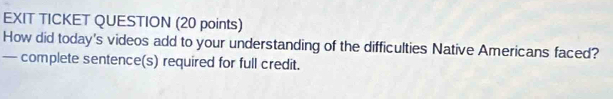 EXIT TICKET QUESTION (20 points) 
How did today's videos add to your understanding of the difficulties Native Americans faced? 
— complete sentence(s) required for full credit.