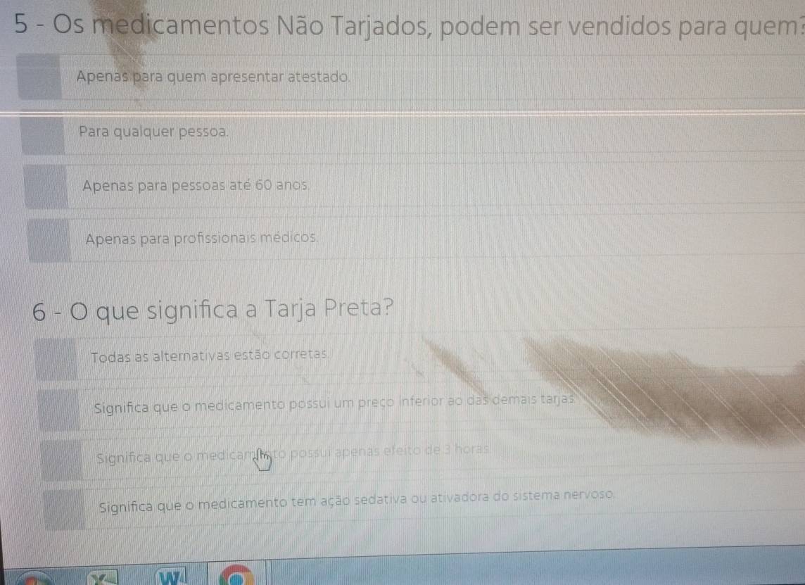 Os medicamentos Não Tarjados, podem ser vendidos para quem?
Apenas para quem apresentar atestado.
Para qualquer pessoa.
Apenas para pessoas até 60 anos
Apenas para profissionais médicos.
6 - O que significa a Tarja Preta?
Todas as alternativas estão corretas
Significa que o medicamento possui um preço inferior ao das demais tarjas
Significa que o medicamisto possui apenas efeito de 3 horas
Significa que o medicamento tem ação sedativa ou ativadora do sistema nervoso.