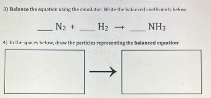 Balance the equation using the simulator. Write the balanced coefficients below. 
_ N_2+ _  H_2
_ NH_3
4) In the spaces below, draw the particles representing the balanced equation: