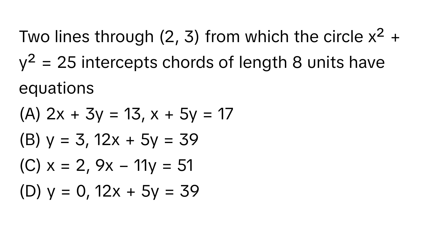 Two lines through (2, 3) from which the circle x² + y² = 25 intercepts chords of length 8 units have equations 
 
(A) 2x + 3y = 13, x + 5y = 17
(B) y = 3, 12x + 5y = 39
(C) x = 2, 9x − 11y = 51
(D) y = 0, 12x + 5y = 39