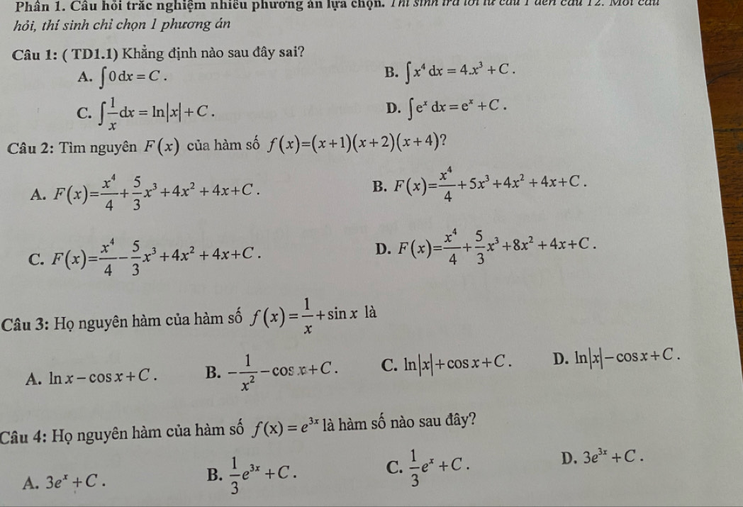 Phân 1. Cầu hỏi trấc nghiệm nhiều phương ân lựa chọn. Thi sinh tra lới lừ cầu 1 đến cầu 12. Mội cấu
hỏi, thí sinh chỉ chọn 1 phương án
Câu 1: ( TD1.1) Khẳng định nào sau đây sai?
B.
A. ∈t 0dx=C. ∈t x^4dx=4.x^3+C.
C. ∈t  1/x dx=ln |x|+C.
D. ∈t e^xdx=e^x+C.
* Câu 2: Tìm nguyên F(x) của hàm số f(x)=(x+1)(x+2)(x+4) ?
A. F(x)= x^4/4 + 5/3 x^3+4x^2+4x+C.
B. F(x)= x^4/4 +5x^3+4x^2+4x+C.
C. F(x)= x^4/4 - 5/3 x^3+4x^2+4x+C.
D. F(x)= x^4/4 + 5/3 x^3+8x^2+4x+C.
Câu 3: Họ nguyên hàm của hàm số f(x)= 1/x +sin x là
A. ln x-cos x+C. B. - 1/x^2 -cos x+C. C. ln |x|+cos x+C. D. ln |x|-cos x+C.
Câu 4: Họ nguyên hàm của hàm số f(x)=e^(3x) là hàm số nào sau đây?
C.  1/3 e^x+C.
D. 3e^(3x)+C.
A. 3e^x+C.
B.  1/3 e^(3x)+C.