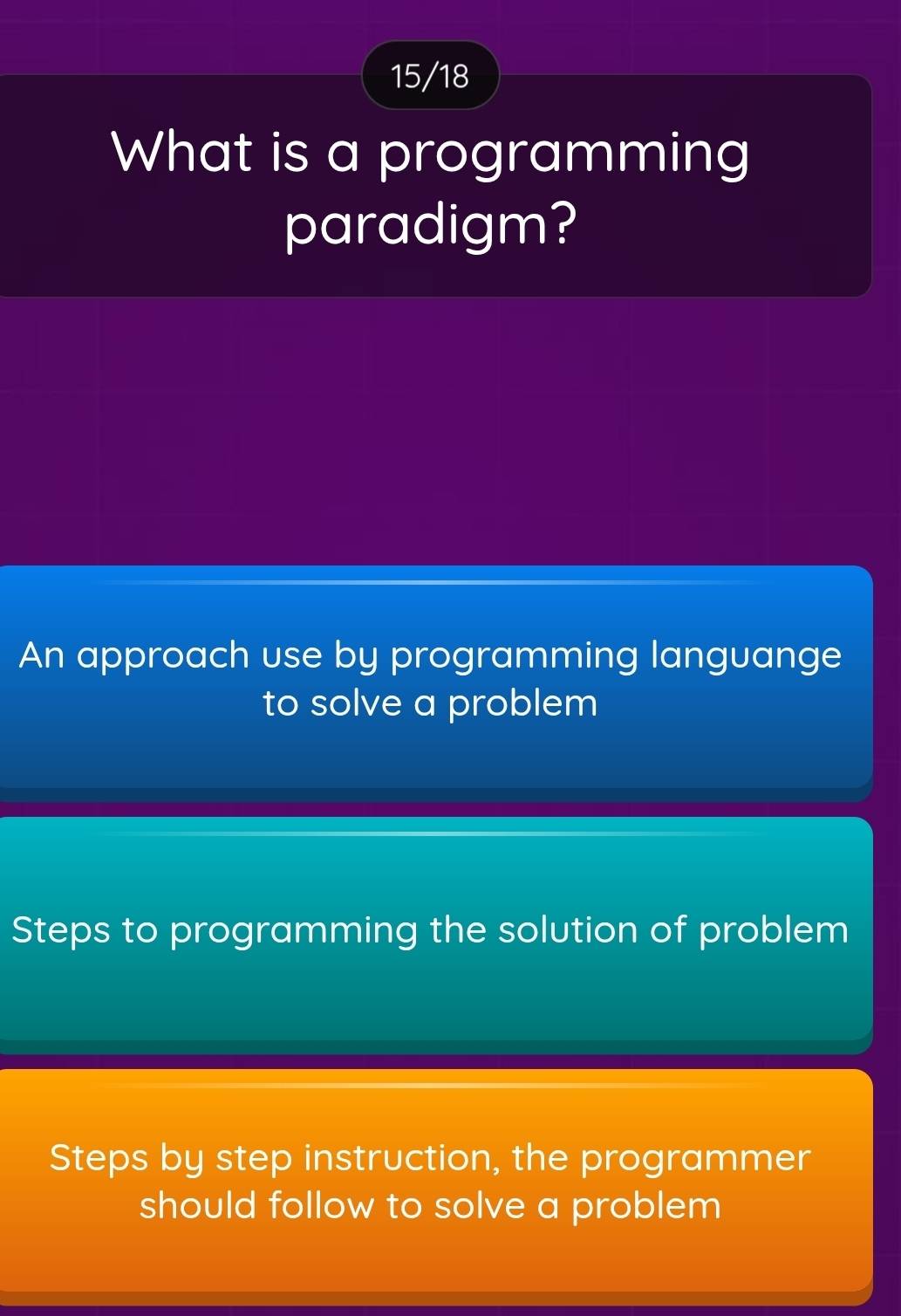 15/18
What is a programming
paradigm?
An approach use by programming languange
to solve a problem
Steps to programming the solution of problem
Steps by step instruction, the programmer
should follow to solve a problem