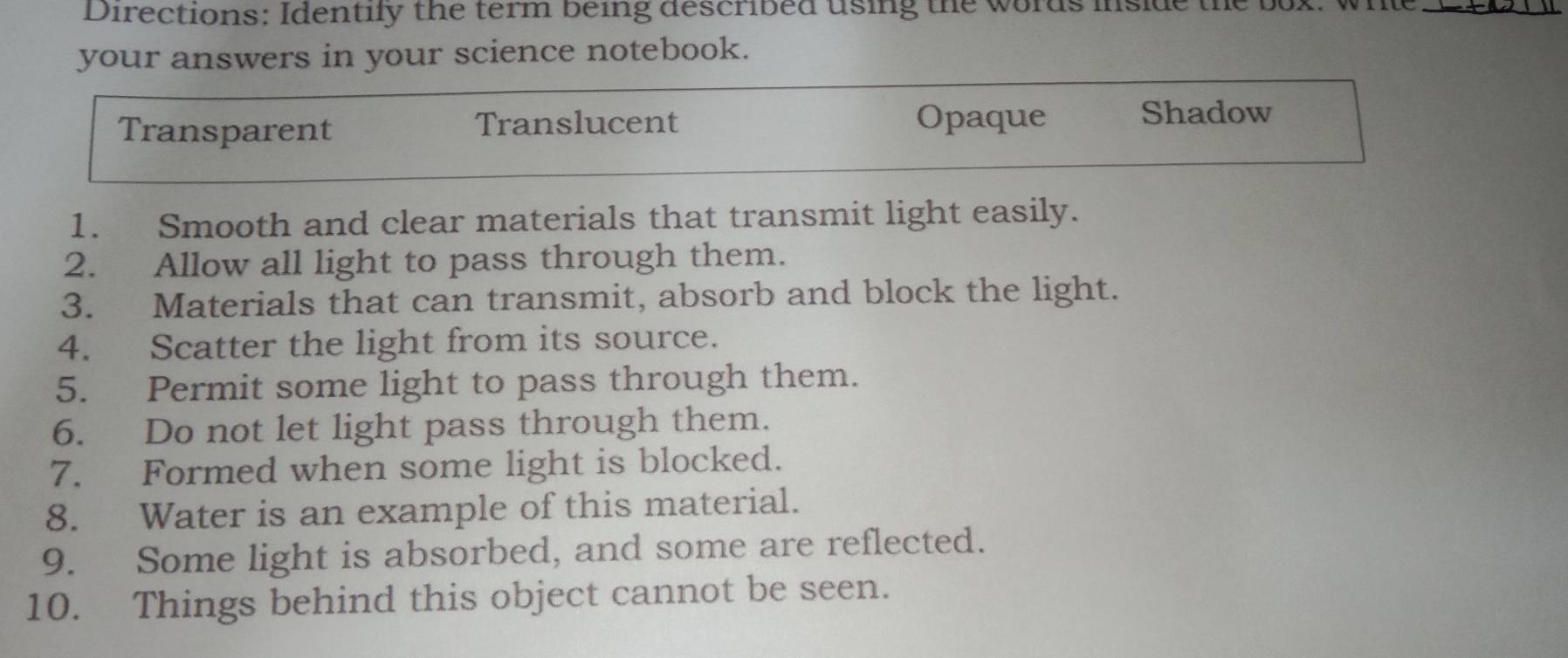 Directions: Identily the term being described using the words inside th
_
your answers in your science notebook.
Transparent Translucent
Opaque Shadow
1. Smooth and clear materials that transmit light easily.
2. Allow all light to pass through them.
3. Materials that can transmit, absorb and block the light.
4. Scatter the light from its source.
5. Permit some light to pass through them.
6. Do not let light pass through them.
7. Formed when some light is blocked.
8. Water is an example of this material.
9. Some light is absorbed, and some are reflected.
10. Things behind this object cannot be seen.