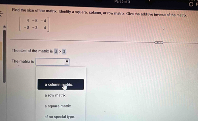 Find the size of the matrix. Identify a square, column, or row matrix. Give the additive inverse of the matrix.
beginbmatrix 4&-5&-4 -8&-3&4endbmatrix
The size of the matrix is 2* 3
The matrix is
a column matrix.
a row matrix.
a square matrix.
of no special type.