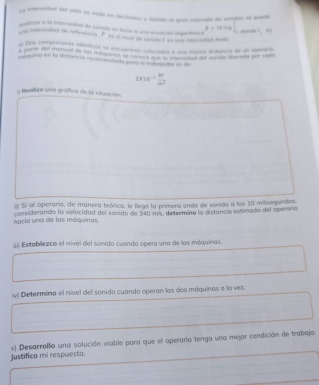 La intensidad del oído se mide en decibeles, y debido al gran intervalo de sonidas se puede 
analizar a la intensidad de sanido en base a una ecuación logantmica
beta =10lo  1/16  donde l es 
una intensidad de referencia , β es el nivel de sonido I es una intensidad dada. 
a) Dos compresores idénticos se encuentran colocados a una misma distancia de un operaria 
A partir del manual de las máquinas se conoce que la intensidad del sonido liberada por cada 
máquina en la distancia recomendada para el trabajador es de:
2* 10^(-7) W/m^2 
i) Realizo una gráfica de la situación. 
ii) Si al operario, de manera teórica, le llega la primera onda de sonido a los 10 milisegundos. 
considerando la velocidad del sonido de 340 m/s, determino la distancia estimada del operario 
hacia una de las máquinas. 
iii) Establezco el nivel del sonido cuando opera una de las máquinas. 
iv) Determino el nivel del sonido cuando operan las dos máquinas a la vez. 
v) Desarrollo una solución viable para que el operario tenga una mejor condición de trabajo. 
Justifico mi respuesta.