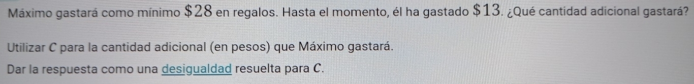 Máximo gastará como mínimo $28 en regalos. Hasta el momento, él ha gastado $13. ¿Qué cantidad adicional gastará? 
Utilizar C para la cantidad adicional (en pesos) que Máximo gastará. 
Dar la respuesta como una desigualdad resuelta para C.