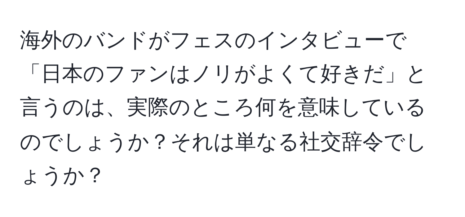 海外のバンドがフェスのインタビューで「日本のファンはノリがよくて好きだ」と言うのは、実際のところ何を意味しているのでしょうか？それは単なる社交辞令でしょうか？