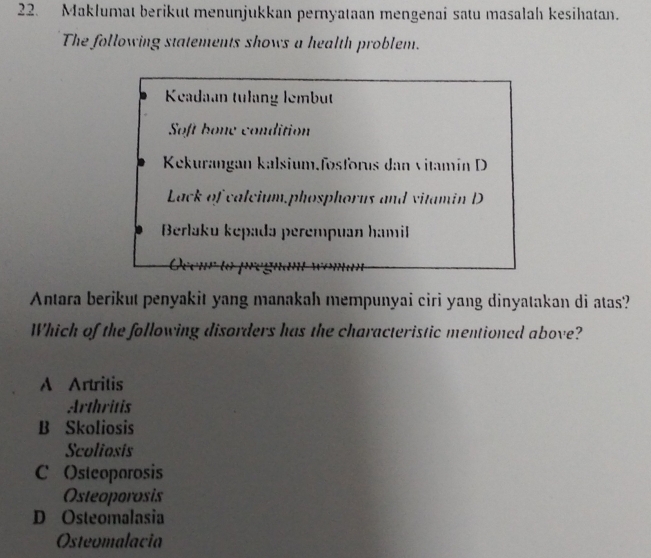 Maklumat berikut menunjukkan pernyataan mengenai satu masalah kesihatan.
The following statements shows a health problem.
Keadaan tulang lembut
Soft bone condition
Kekurangan kalsium.fosforus dan vitamín D
Lack of calcium,phosphorus and vitamin D
Berlaku kepadə perempuan hamil
Antara berikut penyakit yang manakah mempunyai ciri yang dinyatakan di atas?
Which of the following disorders has the characteristic mentioned above?
A Artritis
Arthritis
B Skoliosis
Scoliosis
C Osteoporosis
Osteoporosis
D Osteomalasia
Osteomalacia