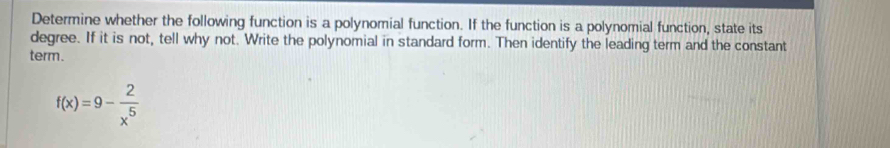 Determine whether the following function is a polynomial function. If the function is a polynomial function, state its 
degree. If it is not, tell why not. Write the polynomial in standard form. Then identify the leading term and the constant 
term.
f(x)=9- 2/x^5 