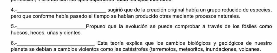 4.-_ sugirió que de la creación original había un grupo reducido de especies, 
pero que conforme había pasado el tiempo se habían producido otras mediante procesos naturales. 
5.-_ Propuso que la evolución se puede comprobar a través de los fósiles como 
huesos, heces, uñas y dientes. 
6.-_ Esta teoría explica que los cambios biológicos y geológicos de nuestro 
planeta se debían a cambios violentos como las catástrofes (terremotos, meteoritos, inundaciones, volcanes.