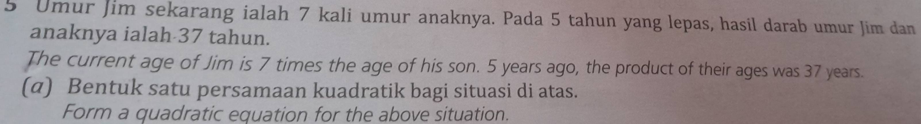 Umur Jim sekarang ialah 7 kali umur anaknya. Pada 5 tahun yang lepas, hasil darab umur Jim dan 
anaknya ialah 37 tahun. 
The current age of Jim is 7 times the age of his son. 5 years ago, the product of their ages was 37 years. 
(α) Bentuk satu persamaan kuadratik bagi situasi di atas. 
Form a quadratic equation for the above situation.