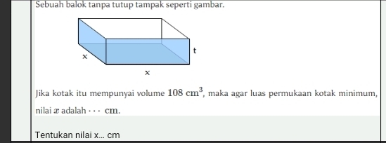 Sebuah balok tanpa tutup tampak seperti gambar. 
Jika kotak itu mempunyai volume 108cm^3 , maka agar luas permukaan kotak minimum, 
nilai x adalah · · · cm. 
Tentukan nilai x... cm