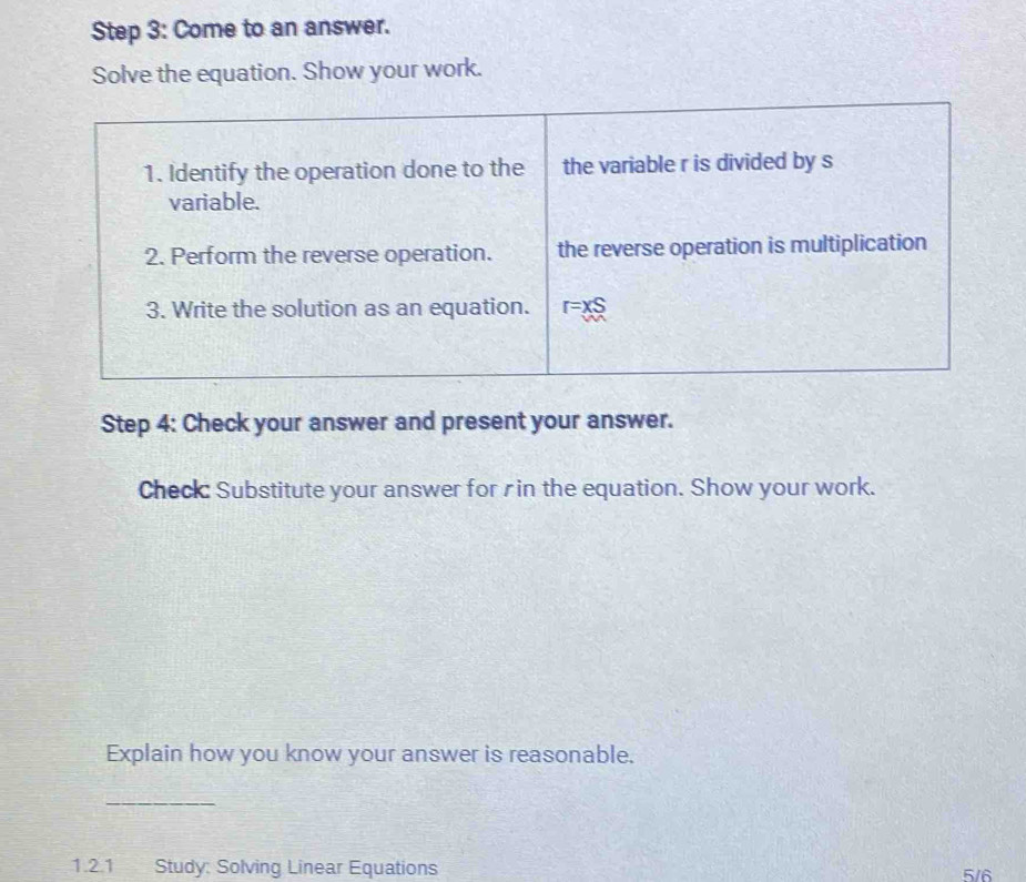 Come to an answer.
Solve the equation. Show your work.
Step 4: Check your answer and present your answer.
Check: Substitute your answer for rin the equation. Show your work.
Explain how you know your answer is reasonable.
_
1.2.1 Study: Solving Linear Equations 5/6