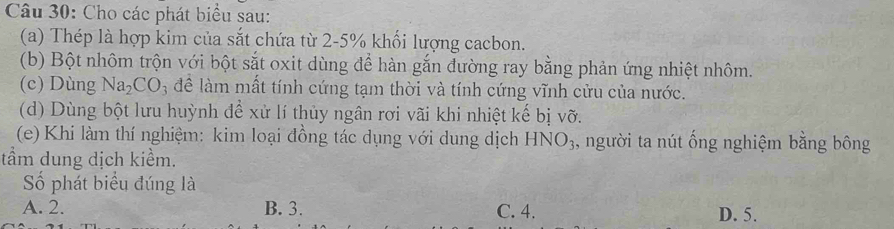 Cho các phát biểu sau:
(a) Thép là hợp kim của sắt chứa từ 2-5% khối lượng cacbon.
(b) Bột nhôm trộn với bột sắt oxit dùng để hàn gắn đường ray bằng phản ứng nhiệt nhôm.
(c) Dùng Na_2CO_3 để làm mất tính cứng tạm thời và tính cứng vĩnh cửu của nước.
(d) Dùng bột lưu huỳnh để xử lí thủy ngân rơi vãi khi nhiệt kế bị vỡ.
(e) Khi làm thí nghiệm: kim loại đồng tác dụng với dung dịch HNO_3 , người ta nút ống nghiệm bằng bông
tầm dung dịch kiểm.
Số phát biểu đúng là
A. 2. B. 3. C. 4. D. 5.