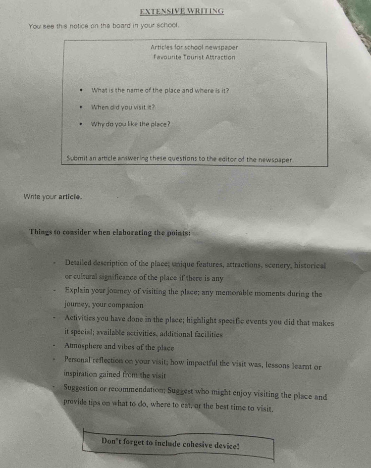 EXTENSIVE WRITING
You see this notice on the board in your school.
Articles for school newspaper
Favourite Tourist Attraction
What is the name of the place and where is it?
When did you visit it?
Why do you like the place?
Submit an article answering these questions to the editor of the newspaper.
Write your article.
Things to consider when elaborating the points:
Detailed description of the place; unique features, attractions, scenery, historical
or cultural significance of the place if there is any
Explain your journey of visiting the place; any memorable moments during the
journey, your companion
Activities you have done in the place; highlight specific events you did that makes
it special; available activities, additional facilities
Atmosphere and vibes of the place
Personal reflection on your visit; how impactful the visit was, lessons learnt or
inspiration gained from the visit
Suggestion or recommendation; Suggest who might enjoy visiting the place and
provide tips on what to do, where to eat, or the best time to visit.
Don*t forget to include cohesive device!